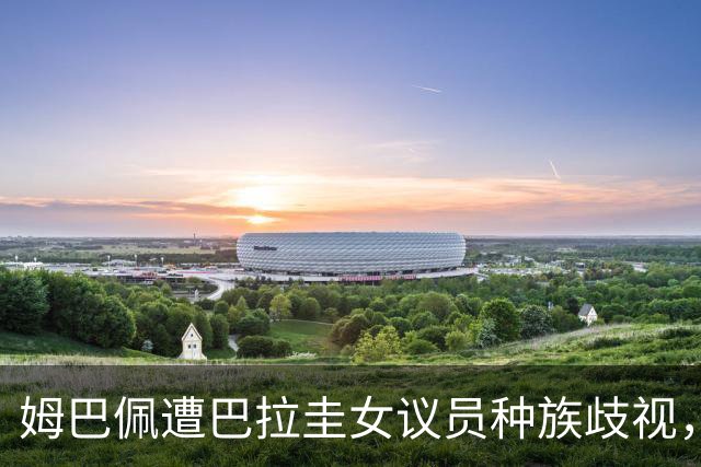 姆巴佩遭巴拉圭女议员种族歧视，法国足协声援：言论令人发指，绝对不可接受