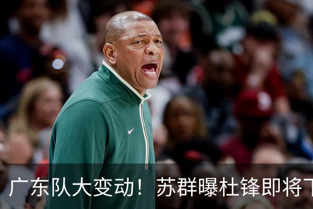 广东队大变动！苏群曝杜锋即将下课，4人迎来新生，2人笑不起来