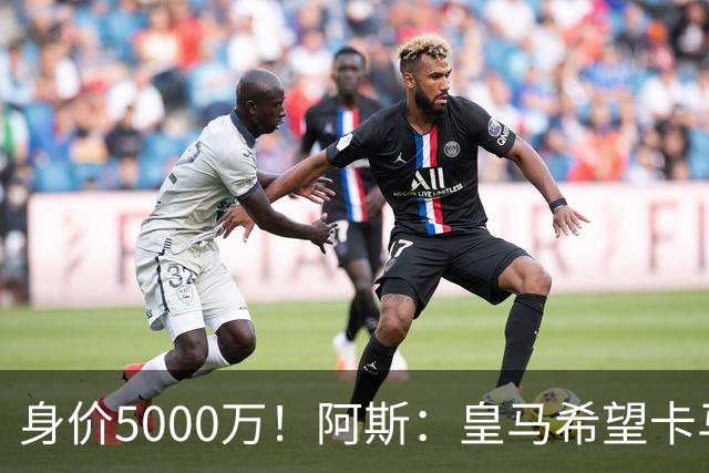 身价5000万！阿斯：皇马希望卡马文加卖6000万，他是阵容最弱一环