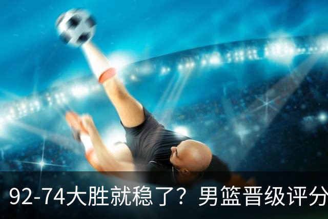 92-74大胜就稳了？男篮晋级评分出炉：赵继伟回暖，高诗岩4分太扎眼